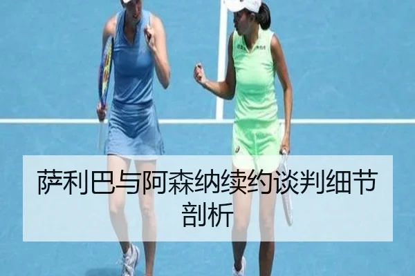萨利巴与阿森纳续约谈判细节剖析